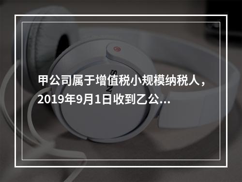 甲公司属于增值税小规模纳税人，2019年9月1日收到乙公司作