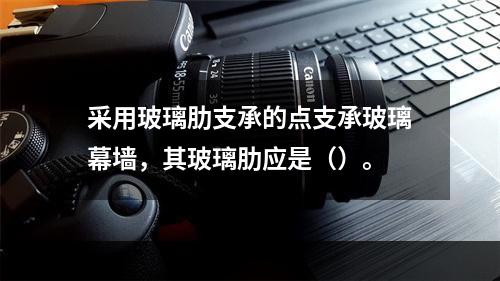 采用玻璃肋支承的点支承玻璃幕墙，其玻璃肋应是（）。