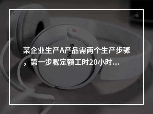 某企业生产A产品需两个生产步骤，第一步骤定额工时20小时，第