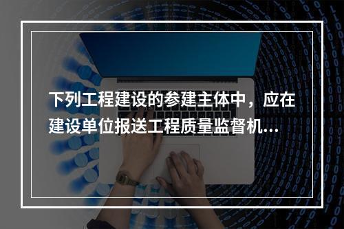 下列工程建设的参建主体中，应在建设单位报送工程质量监督机构的