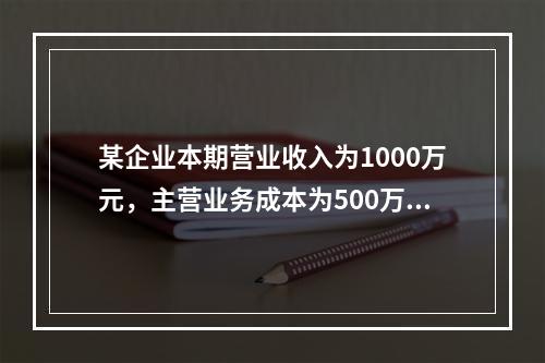 某企业本期营业收入为1000万元，主营业务成本为500万元，