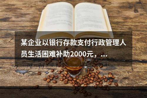 某企业以银行存款支付行政管理人员生活困难补助2000元，下列