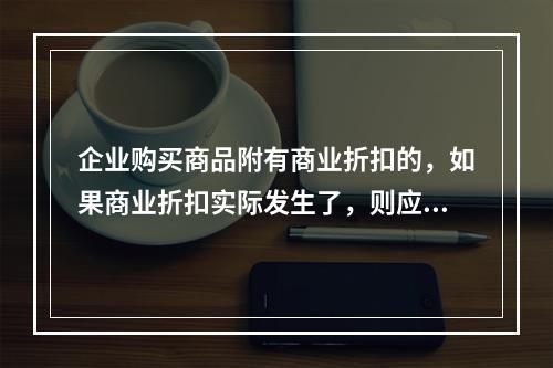 企业购买商品附有商业折扣的，如果商业折扣实际发生了，则应按扣