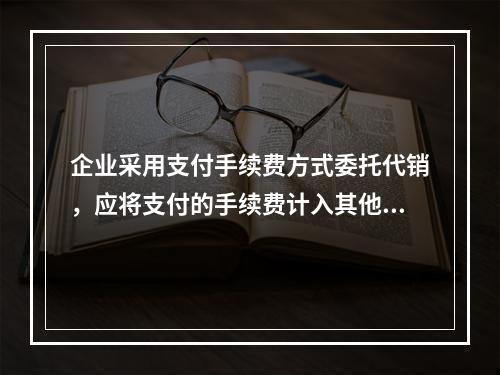 企业采用支付手续费方式委托代销，应将支付的手续费计入其他业务