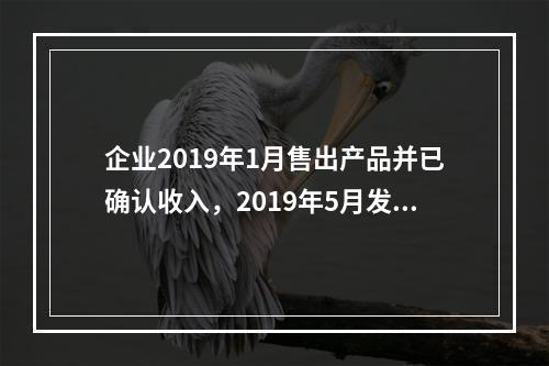 企业2019年1月售出产品并已确认收入，2019年5月发生销