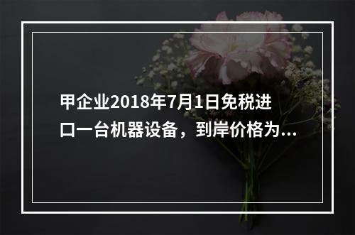 甲企业2018年7月1日免税进口一台机器设备，到岸价格为30