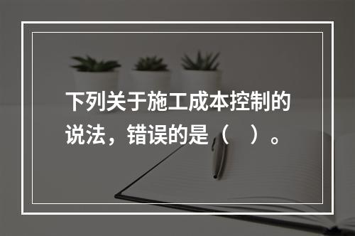 下列关于施工成本控制的说法，错误的是（　）。