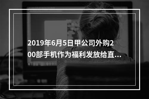 2019年6月5日甲公司外购200部手机作为福利发放给直接从