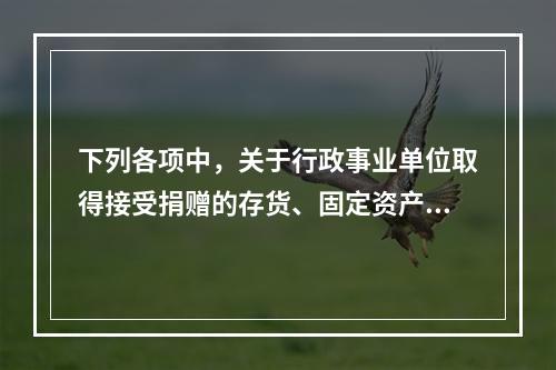 下列各项中，关于行政事业单位取得接受捐赠的存货、固定资产、无