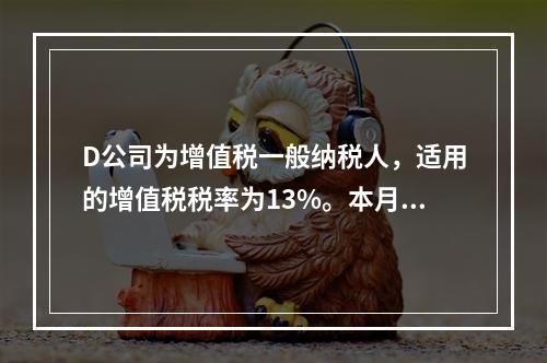 D公司为增值税一般纳税人，适用的增值税税率为13%。本月发生