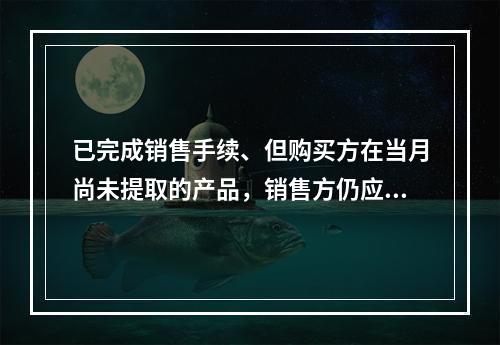 已完成销售手续、但购买方在当月尚未提取的产品，销售方仍应作为