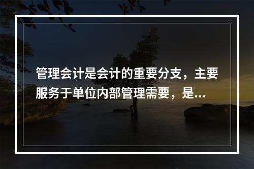 管理会计是会计的重要分支，主要服务于单位内部管理需要，是通过