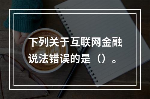 下列关于互联网金融说法错误的是（）。