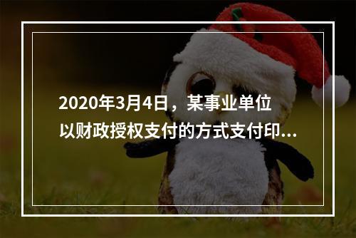 2020年3月4日，某事业单位以财政授权支付的方式支付印刷费