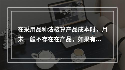 在采用品种法核算产品成本时，月末一般不存在在产品，如果有在产