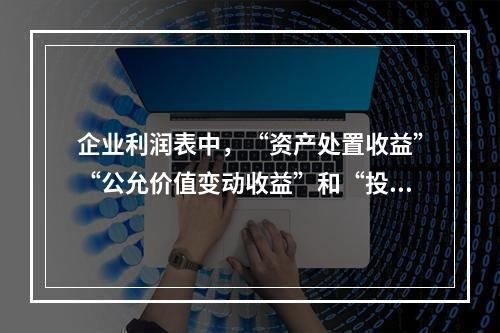 企业利润表中，“资产处置收益”“公允价值变动收益”和“投资收