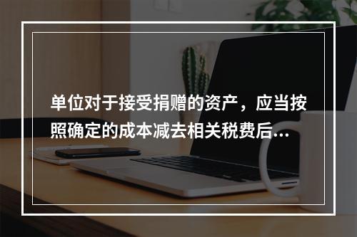 单位对于接受捐赠的资产，应当按照确定的成本减去相关税费后的净