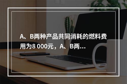 A、B两种产品共同消耗的燃料费用为8 000元，A、B两种产