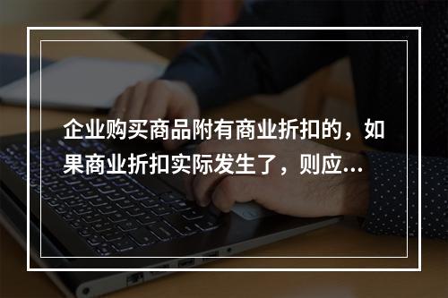 企业购买商品附有商业折扣的，如果商业折扣实际发生了，则应按扣