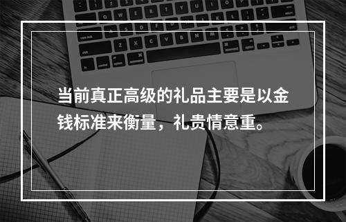 当前真正高级的礼品主要是以金钱标准来衡量，礼贵情意重。