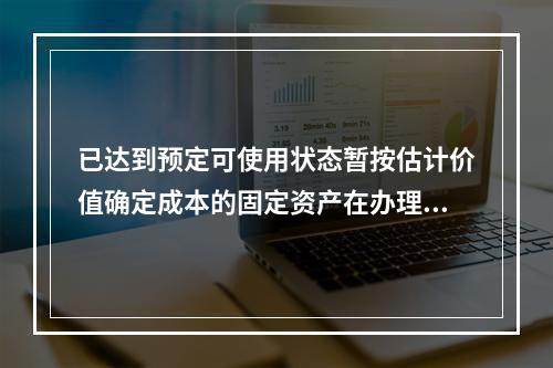 已达到预定可使用状态暂按估计价值确定成本的固定资产在办理竣工