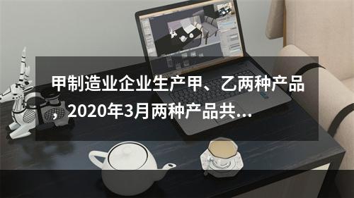 甲制造业企业生产甲、乙两种产品，2020年3月两种产品共同耗