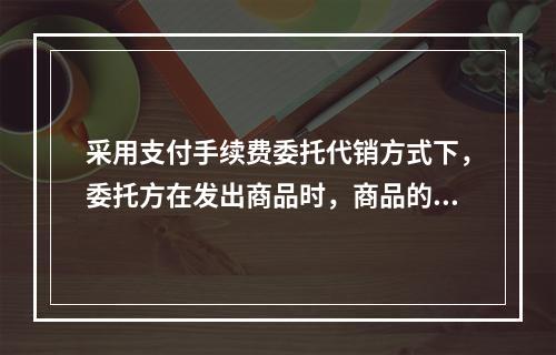 采用支付手续费委托代销方式下，委托方在发出商品时，商品的控制