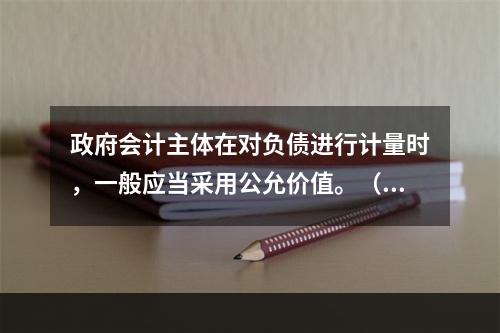 政府会计主体在对负债进行计量时，一般应当采用公允价值。（　　