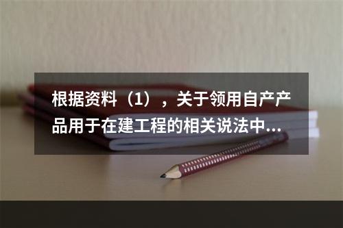 根据资料（1），关于领用自产产品用于在建工程的相关说法中，正