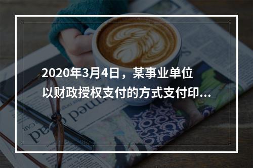 2020年3月4日，某事业单位以财政授权支付的方式支付印刷费