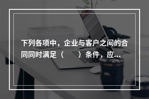 下列各项中，企业与客户之间的合同同时满足（　　）条件，应当在