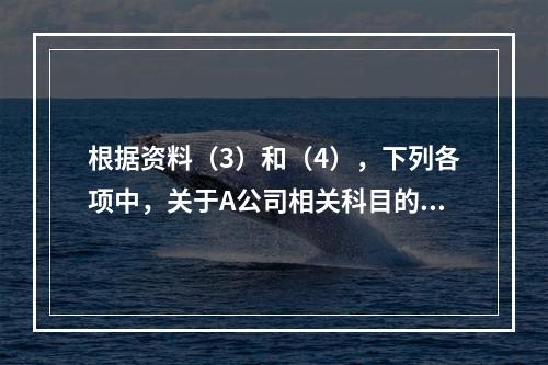 根据资料（3）和（4），下列各项中，关于A公司相关科目的会计