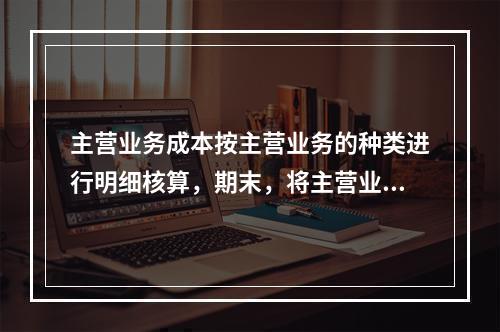 主营业务成本按主营业务的种类进行明细核算，期末，将主营业务成