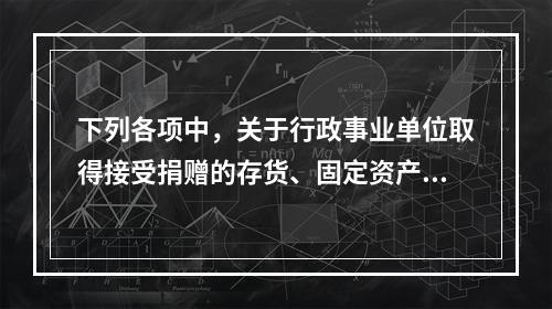 下列各项中，关于行政事业单位取得接受捐赠的存货、固定资产、无