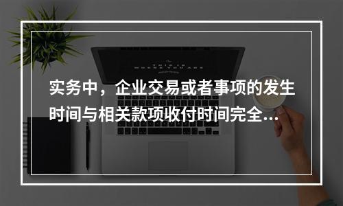 实务中，企业交易或者事项的发生时间与相关款项收付时间完全一致