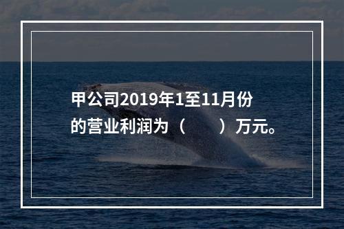 甲公司2019年1至11月份的营业利润为（　　）万元。