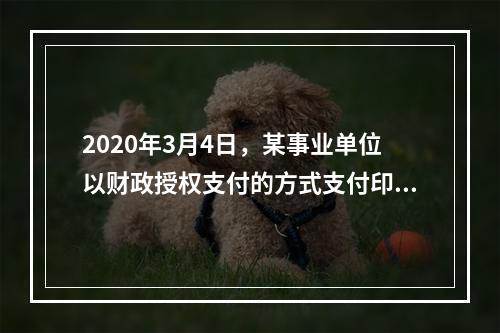 2020年3月4日，某事业单位以财政授权支付的方式支付印刷费