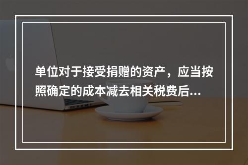 单位对于接受捐赠的资产，应当按照确定的成本减去相关税费后的净