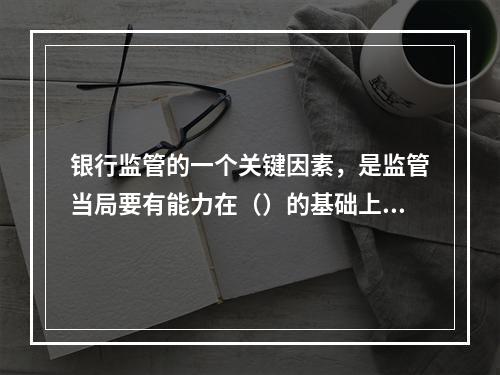 银行监管的一个关键因素，是监管当局要有能力在（）的基础上对银