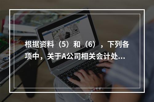 根据资料（5）和（6），下列各项中，关于A公司相关会计处理结