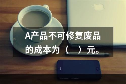 A产品不可修复废品的成本为（　）元。