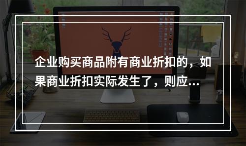 企业购买商品附有商业折扣的，如果商业折扣实际发生了，则应按扣