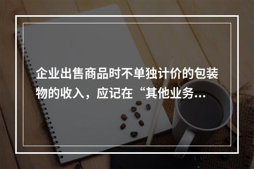 企业出售商品时不单独计价的包装物的收入，应记在“其他业务收入