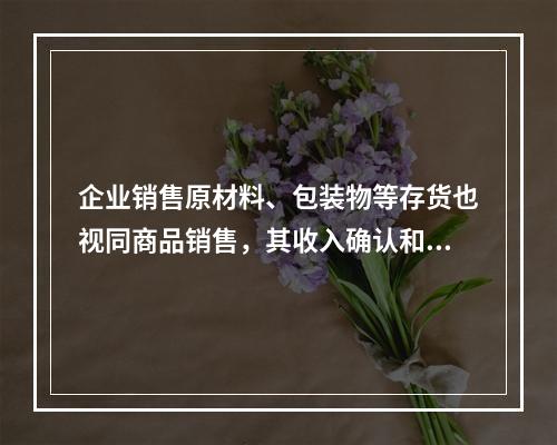 企业销售原材料、包装物等存货也视同商品销售，其收入确认和计量