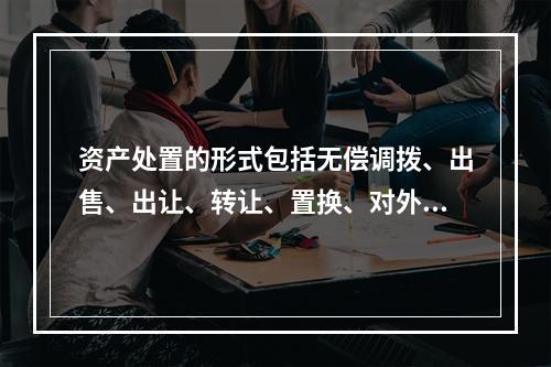 资产处置的形式包括无偿调拨、出售、出让、转让、置换、对外捐赠