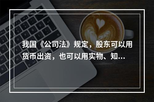 我国《公司法》规定，股东可以用货币出资，也可以用实物、知识产