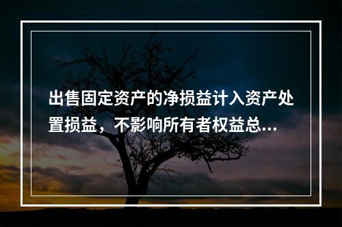 出售固定资产的净损益计入资产处置损益，不影响所有者权益总额的