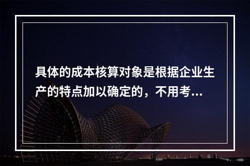 具体的成本核算对象是根据企业生产的特点加以确定的，不用考虑成