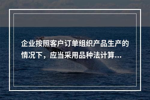 企业按照客户订单组织产品生产的情况下，应当采用品种法计算产品