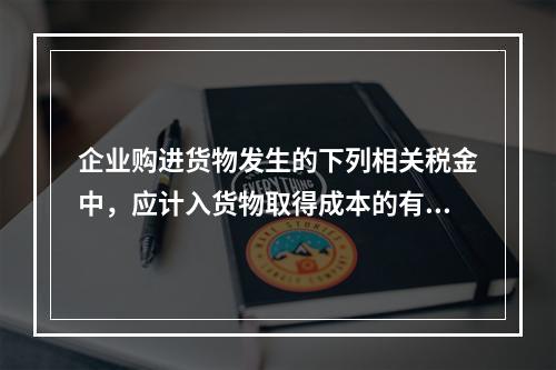 企业购进货物发生的下列相关税金中，应计入货物取得成本的有（　